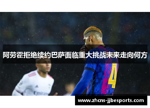 阿劳霍拒绝续约巴萨面临重大挑战未来走向何方