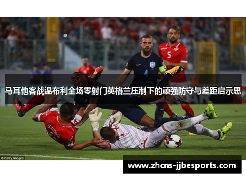 马耳他客战温布利全场零射门英格兰压制下的顽强防守与差距启示思